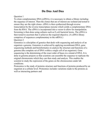 Dn Dna And Dna
Question 1
To clone complementary DNA (cDNA), it is necessary to obtain a library including
the sequence of interest. Then the clones that are of interest are isolated and tested to
ensure they are the right clones. cDNA is then synthesized through reverse
transcription by the reverse transcriptase enzyme which yields a complementary DNA
from the RNA. The cDNA is incorporated into a vector to allow for manipulation.
Screening is then done using cultures such as E.coli bacterial lawns. The cDNA is
then tested to ascertain that it achieves the required objective. (A cDNA library
comprises of sequences complementary to the mRNA.)
Question 2
Genomics is a discipline of genetics that deals with sequencing and analysis of an
organism s genome. Genomics is achieved by applying recombinant DNA, gene
sequencing methods and bioinformatics to analyze the structure and functions of a
genome (the complete set of DNA within a single cell of an organism). Gene
sequencing is the determining of the exact order of bases in a strand of DNA. It is
done in genome projects so that scientists can assemble the sequence to replicate the
original chromosome which they can then study and analyze. This enables the
scientist to study the expression of the genes on the chromosomes under lab
conditions.
Proteomics is the study of proteins structure and functions of proteins produced by an
organism at a cellular level. Proteomics includes variations made to the proteins as
well as interacting partners and
 