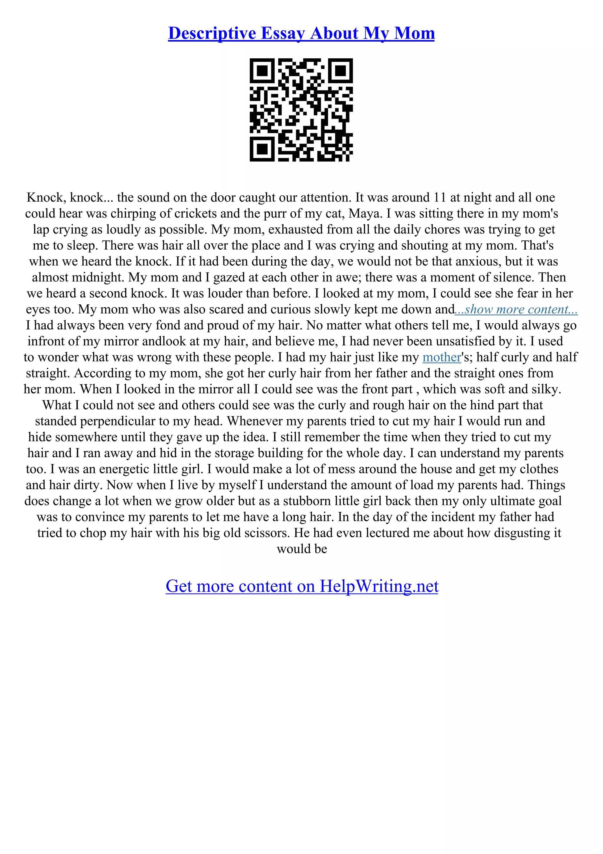 Descriptive Essay About My Mom
Knock, knock... the sound on the door caught our attention. It was around 11 at night and all one
could hear was chirping of crickets and the purr of my cat, Maya. I was sitting there in my mom's
lap crying as loudly as possible. My mom, exhausted from all the daily chores was trying to get
me to sleep. There was hair all over the place and I was crying and shouting at my mom. That's
when we heard the knock. If it had been during the day, we would not be that anxious, but it was
almost midnight. My mom and I gazed at each other in awe; there was a moment of silence. Then
we heard a second knock. It was louder than before. I looked at my mom, I could see she fear in her
eyes too. My mom who was also scared and curious slowly kept me down and...show more content...
I had always been very fond and proud of my hair. No matter what others tell me, I would always go
infront of my mirror andlook at my hair, and believe me, I had never been unsatisfied by it. I used
to wonder what was wrong with these people. I had my hair just like my mother's; half curly and half
straight. According to my mom, she got her curly hair from her father and the straight ones from
her mom. When I looked in the mirror all I could see was the front part , which was soft and silky.
What I could not see and others could see was the curly and rough hair on the hind part that
standed perpendicular to my head. Whenever my parents tried to cut my hair I would run and
hide somewhere until they gave up the idea. I still remember the time when they tried to cut my
hair and I ran away and hid in the storage building for the whole day. I can understand my parents
too. I was an energetic little girl. I would make a lot of mess around the house and get my clothes
and hair dirty. Now when I live by myself I understand the amount of load my parents had. Things
does change a lot when we grow older but as a stubborn little girl back then my only ultimate goal
was to convince my parents to let me have a long hair. In the day of the incident my father had
tried to chop my hair with his big old scissors. He had even lectured me about how disgusting it
would be
Get more content on HelpWriting.net
 