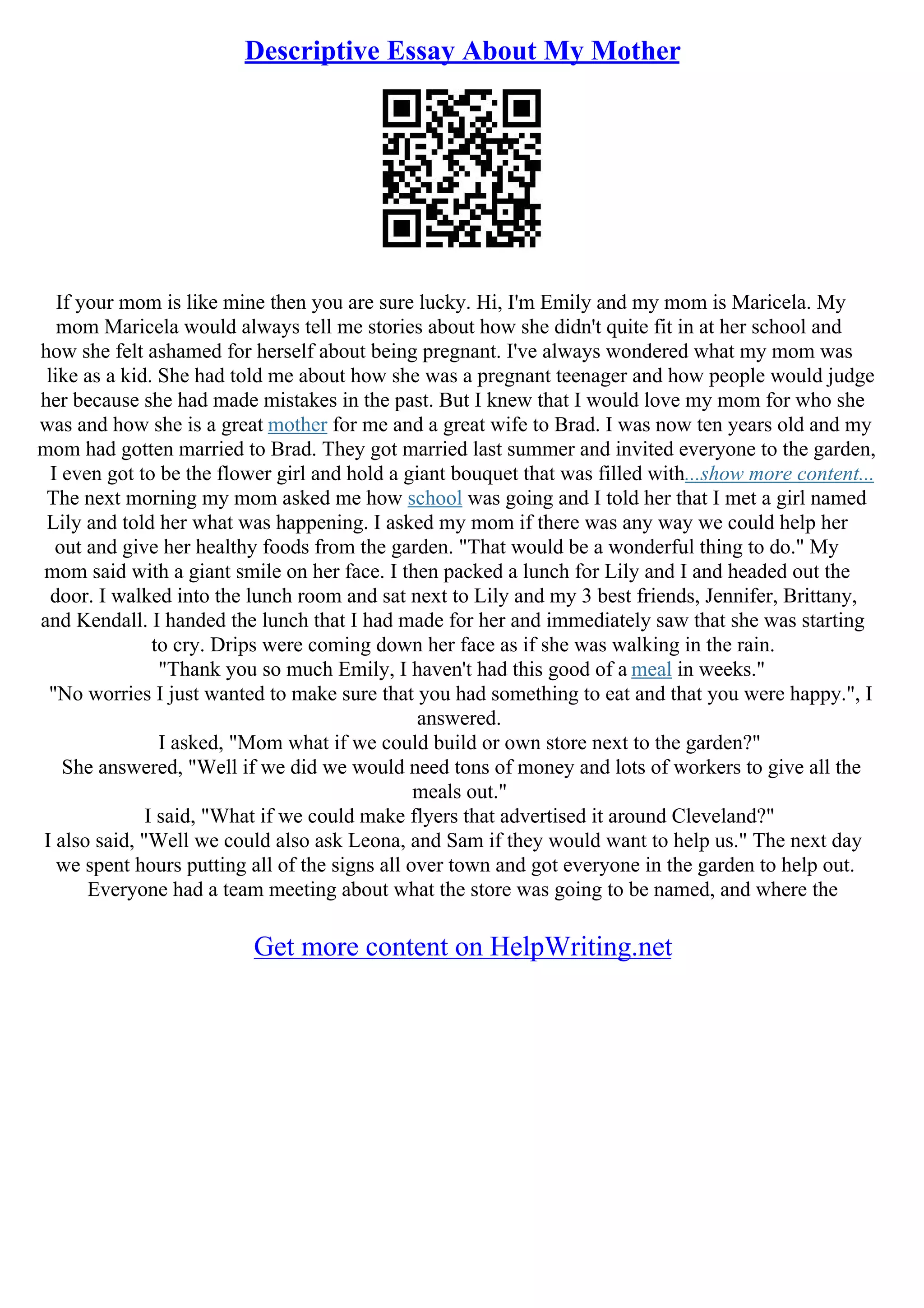 Descriptive Essay About My Mother
If your mom is like mine then you are sure lucky. Hi, I'm Emily and my mom is Maricela. My
mom Maricela would always tell me stories about how she didn't quite fit in at her school and
how she felt ashamed for herself about being pregnant. I've always wondered what my mom was
like as a kid. She had told me about how she was a pregnant teenager and how people would judge
her because she had made mistakes in the past. But I knew that I would love my mom for who she
was and how she is a great mother for me and a great wife to Brad. I was now ten years old and my
mom had gotten married to Brad. They got married last summer and invited everyone to the garden,
I even got to be the flower girl and hold a giant bouquet that was filled with...show more content...
The next morning my mom asked me how school was going and I told her that I met a girl named
Lily and told her what was happening. I asked my mom if there was any way we could help her
out and give her healthy foods from the garden. "That would be a wonderful thing to do." My
mom said with a giant smile on her face. I then packed a lunch for Lily and I and headed out the
door. I walked into the lunch room and sat next to Lily and my 3 best friends, Jennifer, Brittany,
and Kendall. I handed the lunch that I had made for her and immediately saw that she was starting
to cry. Drips were coming down her face as if she was walking in the rain.
"Thank you so much Emily, I haven't had this good of a meal in weeks."
"No worries I just wanted to make sure that you had something to eat and that you were happy.", I
answered.
I asked, "Mom what if we could build or own store next to the garden?"
She answered, "Well if we did we would need tons of money and lots of workers to give all the
meals out."
I said, "What if we could make flyers that advertised it around Cleveland?"
I also said, "Well we could also ask Leona, and Sam if they would want to help us." The next day
we spent hours putting all of the signs all over town and got everyone in the garden to help out.
Everyone had a team meeting about what the store was going to be named, and where the
Get more content on HelpWriting.net
 