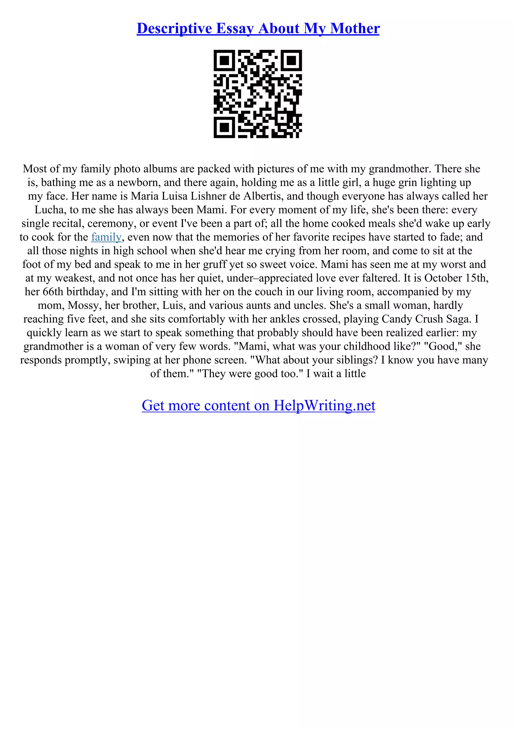 Descriptive Essay About My Mother
Most of my family photo albums are packed with pictures of me with my grandmother. There she
is, bathing me as a newborn, and there again, holding me as a little girl, a huge grin lighting up
my face. Her name is Maria Luisa Lishner de Albertis, and though everyone has always called her
Lucha, to me she has always been Mami. For every moment of my life, she's been there: every
single recital, ceremony, or event I've been a part of; all the home cooked meals she'd wake up early
to cook for the family, even now that the memories of her favorite recipes have started to fade; and
all those nights in high school when she'd hear me crying from her room, and come to sit at the
foot of my bed and speak to me in her gruff yet so sweet voice. Mami has seen me at my worst and
at my weakest, and not once has her quiet, under–appreciated love ever faltered. It is October 15th,
her 66th birthday, and I'm sitting with her on the couch in our living room, accompanied by my
mom, Mossy, her brother, Luis, and various aunts and uncles. She's a small woman, hardly
reaching five feet, and she sits comfortably with her ankles crossed, playing Candy Crush Saga. I
quickly learn as we start to speak something that probably should have been realized earlier: my
grandmother is a woman of very few words. "Mami, what was your childhood like?" "Good," she
responds promptly, swiping at her phone screen. "What about your siblings? I know you have many
of them." "They were good too." I wait a little
Get more content on HelpWriting.net
 