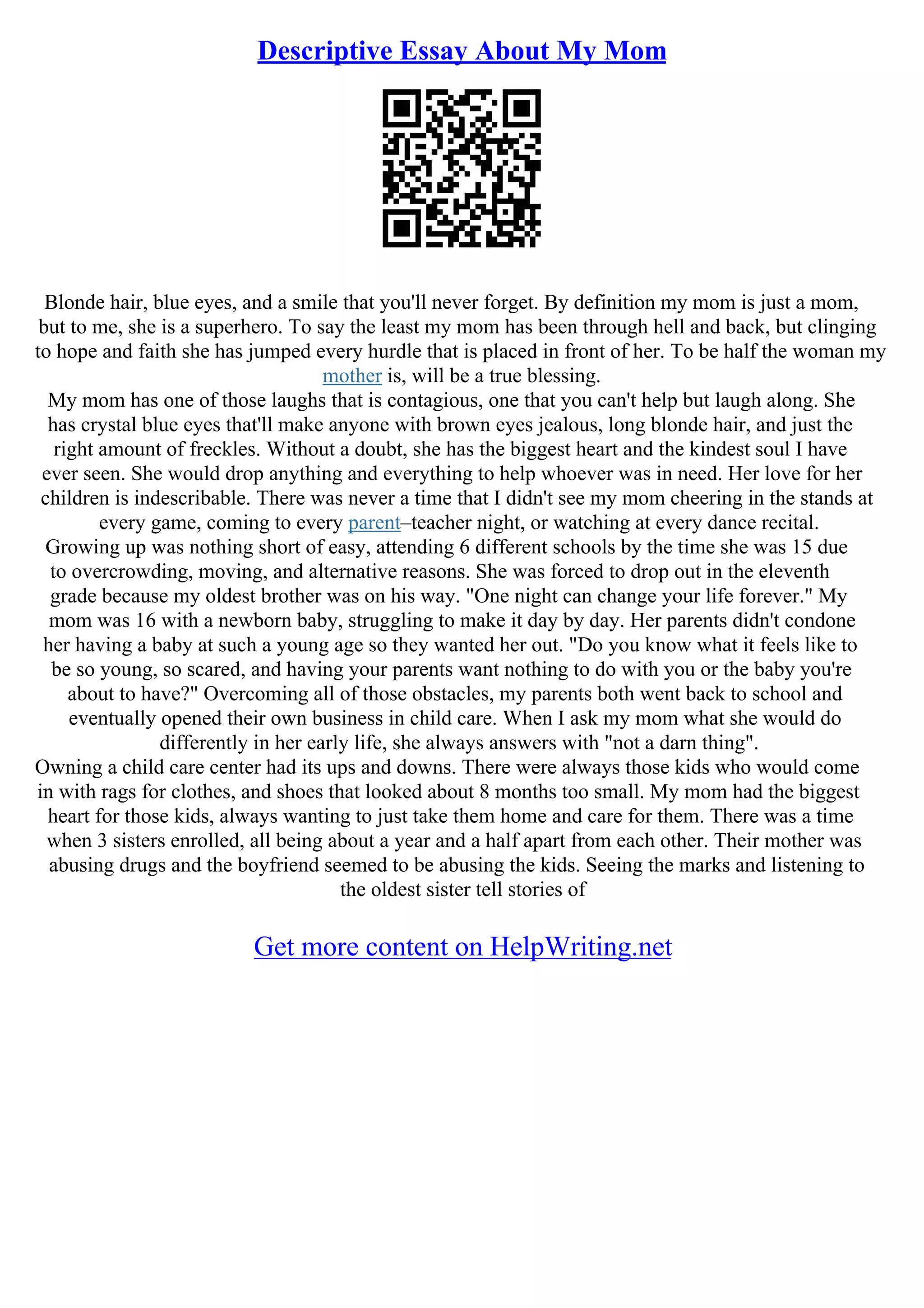 Descriptive Essay About My Mom
Blonde hair, blue eyes, and a smile that you'll never forget. By definition my mom is just a mom,
but to me, she is a superhero. To say the least my mom has been through hell and back, but clinging
to hope and faith she has jumped every hurdle that is placed in front of her. To be half the woman my
mother is, will be a true blessing.
My mom has one of those laughs that is contagious, one that you can't help but laugh along. She
has crystal blue eyes that'll make anyone with brown eyes jealous, long blonde hair, and just the
right amount of freckles. Without a doubt, she has the biggest heart and the kindest soul I have
ever seen. She would drop anything and everything to help whoever was in need. Her love for her
children is indescribable. There was never a time that I didn't see my mom cheering in the stands at
every game, coming to every parent–teacher night, or watching at every dance recital.
Growing up was nothing short of easy, attending 6 different schools by the time she was 15 due
to overcrowding, moving, and alternative reasons. She was forced to drop out in the eleventh
grade because my oldest brother was on his way. "One night can change your life forever." My
mom was 16 with a newborn baby, struggling to make it day by day. Her parents didn't condone
her having a baby at such a young age so they wanted her out. "Do you know what it feels like to
be so young, so scared, and having your parents want nothing to do with you or the baby you're
about to have?" Overcoming all of those obstacles, my parents both went back to school and
eventually opened their own business in child care. When I ask my mom what she would do
differently in her early life, she always answers with "not a darn thing".
Owning a child care center had its ups and downs. There were always those kids who would come
in with rags for clothes, and shoes that looked about 8 months too small. My mom had the biggest
heart for those kids, always wanting to just take them home and care for them. There was a time
when 3 sisters enrolled, all being about a year and a half apart from each other. Their mother was
abusing drugs and the boyfriend seemed to be abusing the kids. Seeing the marks and listening to
the oldest sister tell stories of
Get more content on HelpWriting.net
 