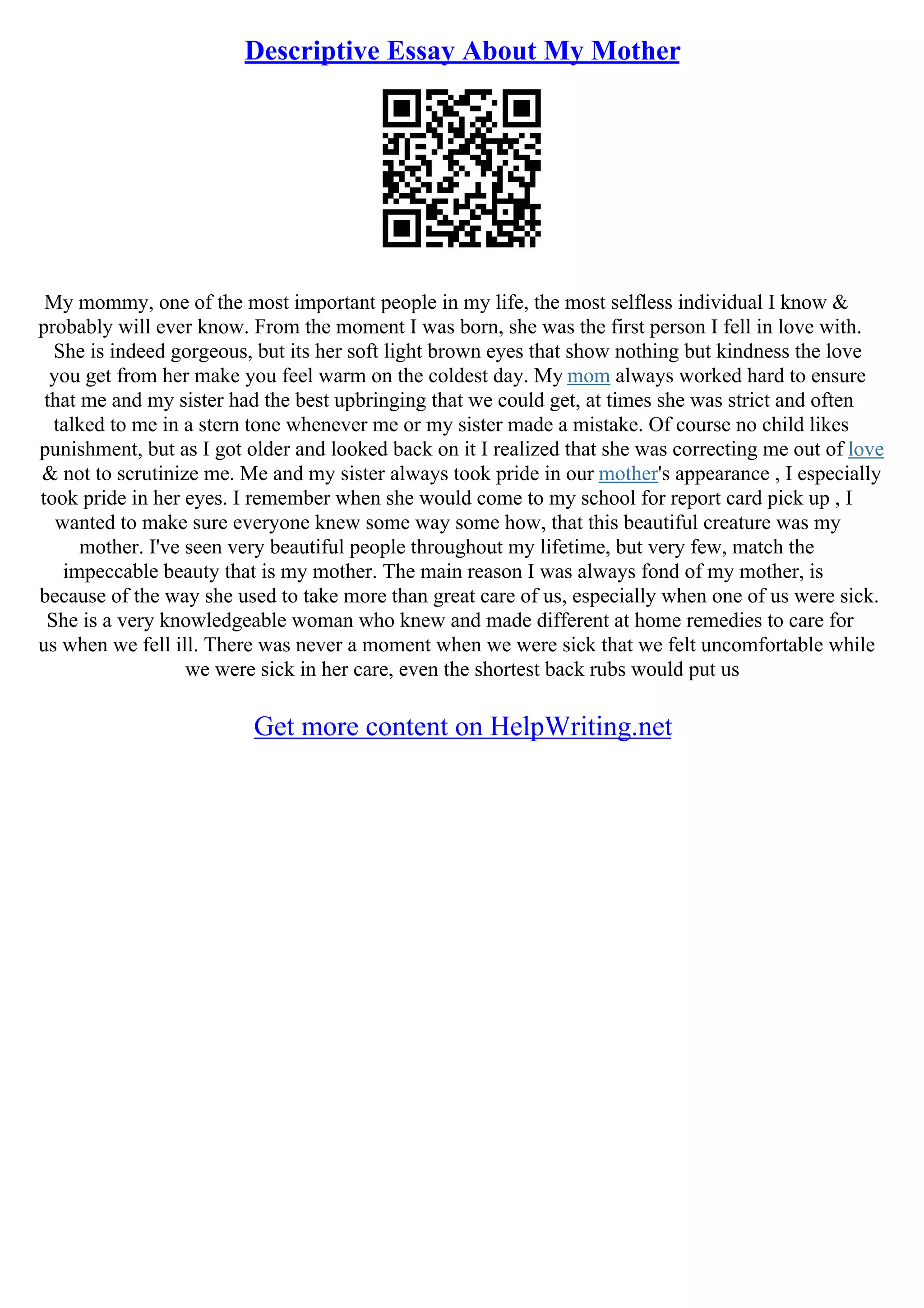 Descriptive Essay About My Mother
My mommy, one of the most important people in my life, the most selfless individual I know &
probably will ever know. From the moment I was born, she was the first person I fell in love with.
She is indeed gorgeous, but its her soft light brown eyes that show nothing but kindness the love
you get from her make you feel warm on the coldest day. My mom always worked hard to ensure
that me and my sister had the best upbringing that we could get, at times she was strict and often
talked to me in a stern tone whenever me or my sister made a mistake. Of course no child likes
punishment, but as I got older and looked back on it I realized that she was correcting me out of love
& not to scrutinize me. Me and my sister always took pride in our mother's appearance , I especially
took pride in her eyes. I remember when she would come to my school for report card pick up , I
wanted to make sure everyone knew some way some how, that this beautiful creature was my
mother. I've seen very beautiful people throughout my lifetime, but very few, match the
impeccable beauty that is my mother. The main reason I was always fond of my mother, is
because of the way she used to take more than great care of us, especially when one of us were sick.
She is a very knowledgeable woman who knew and made different at home remedies to care for
us when we fell ill. There was never a moment when we were sick that we felt uncomfortable while
we were sick in her care, even the shortest back rubs would put us
Get more content on HelpWriting.net
 