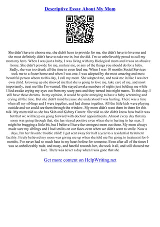 Descriptive Essay About My Mom
She didn't have to choose me, she didn't have to provide for me, she didn't have to love me and
she most definitely didn't have to take me in, but she did. I'm so unbelievably proud to call my
mom my hero. When I was just a baby, I was living with my Biological mom and it was an abusive
home. She didn't provide for me, nurture me, or any of the things you should do for a baby.
Sadly, she was too drunk all the time to even feed me. When I was 10 months Social Services
took me to a foster home and when I was one, I was adopted by the most amazing and most
beautiful person whom to this day, I call my mom. She adopted me, and took me in like I was her
own child. Growing up she showed me that she is going to love me, take care of me, and most
importantly, treat me like I'm wanted. She stayed awake numbers of nights just holding me while
I lied awake crying my eyes out from my scary past and they turned into night mares. To this day, I
still have those dreams. In my opinion, it would be quite annoying to have a baby screaming and
crying all the time. But she didn't mind because she understood I was hurting. There was a time
when all my siblings and I were together, and had dinner together. All the little kids were playing
outside and we could see them through the window. My mom didn't want them in there for this
talk. My mom told us she has Skin and Kidney Cancer. She told us she didn't know how bad it was
but that we will keep on going forward with doctors' appointments. Almost every day that my
mom was going through that, she has stayed positive even when she is hurting to her max. I
might be bragging a little bit, but I believe I have the strongest mom out there. My mom always
made sure my siblings and I had smiles on our faces even when we didn't want to smile. Now a
days, I'm her favorite trouble child! I got sent away for half a year to a residential treatment
facility. I truly believed my mom was giving me up when she told me I'm going to treatment for 6
months. I've never had so much hate in my heart before for someone. Even after all of the times I
was so unbelievably rude, and nasty, and hateful towards her, she took it all, and still showed me
love. There was never a day when I was gone that she
Get more content on HelpWriting.net
 