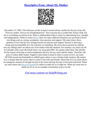 Descriptive Essay About My Mother
November 12, 1998, I first laid eyes on the woman I would call my symbol for the rest of my life.
"First my mother, forever my friend(unknown)". Not everyone has a symbol like Tanya Clark, but
she is everything you desire to be. Mom is unblemished when it comes to representing love, strength,
and independence. When it comes to love there are many different branches you can break it down
into things such as; caring, acceptance, trust, passion, and support. My mom shows these
qualities of love but her two strongest points are passion and support. Passion is showing a
strong and uncontrollable love for someone or something. My mom shows passion by making
sure my siblings and I are taken care of no matter what the situation. For instance, my sister ran off
to Colorado with a man she barely knew, my mom paid 400+ for a plane ticket back. She did this
for the reason of having so much compassion and love for my sister and her safety. Therefore, the
price of safety didn't matter. Support comes hand in hand in when it comes to love, my mom
NEVER missed one basketball or softball game unless it was a broken limb situation. My mom's
love is deeper than the ocean when it comes to her kids and friends. Much like love my mom shows
an outrageous amount of strength not just in her arms and legs but also in her heart and mind. When
my mom shows her physical strength it's either to outdo me or to fight me. When my mom tries to
outdo me it's to set an example of mentality to give me the
Get more content on HelpWriting.net
 
