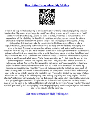 Descriptive Essay About My Mother
I was in my step mothers car going to an unknown place with my surroundings getting less and
less familiar. My mother with a smug face said "everything is okay, we will be there soon " as if
she knew what I was thinking. As our car came to a stop, we arrived at our destination. We
stopped at a tall dark building the look like it could touch the heavens.we entered the lobby a
chandelier hung from the roof with glass so sharp it cuts your eyes just looking at it. A lady
sitting at her desk told us to take the elevator to the third floor, then told me to take a
right,left,forward,left so many instructions I could not keep up with what she was saying. we
went to the third floor and my step mother without hesitation look a right as if she could
remember what the lady told her. After what felt like miles of walking we stopped at a door that was
painted to look like it was meant for a child to walk though and have a great time I could not hold
my excitement. The place I dreaded I now wanted in so bad. As the door open there was a person
sitting in a red burgundy chair saying "hello James remember me ". I had since she was my real
mother the person I had not seen in years. The room I had just walked had walls covered in
yellow,blue and red flowers.The floor covered in stale carpet as if many people have been here
before me.In one of the farthest corners from was a TV with the startup menu for one of my
favorite movies at the time (StarShip Troopers). In the corner to the right of me was a stack of
books waiting to be read aloud. In the corner to the left of my was a chestful of old and new toys
ready to be played with by anyone who wanted to play .The wall in front of me was made of glass.
My mother still sitting in the red burgundy chair looking very antsy and ready to play. "hey lets
play tag" said mother very excitedly "okay ya that sounds like a great idea" I said not knowing what
was going to happen to me next We played for a little while until my mother until my mother
made a very far jump to the right and I hit the wall where all the toy were."oh are you okay"She said
worried "yes im okay let's keep playing" As we kept playing my mother dodged again a little too far
and I went straight into the glass way
Get more content on HelpWriting.net
 