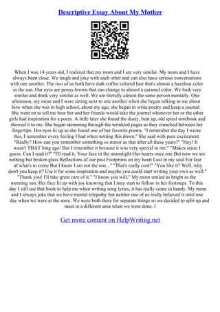 Descriptive Essay About My Mother
When I was 14 years old, I realized that my mom and I are very similar. My mom and I have
always been close. We laugh and joke with each other and can also have serious conversations
with one another. The two of us both have dark coffee colored hair that's almost a hazelnut color
in the sun. Our eyes are penny brown that can change to almost a caramel color. We look very
similar and think very similar as well. We are literally almost the same person mentally. One
afternoon, my mom and I were sitting next to one another when she began talking to me about
how when she was in high school, about my age, she began to write poetry and keep a journal.
She went on to tell me how her and her friends would take the journal whenever her or the other
girls had inspiration for a poem. A little later she found the dusty, beat up, old spiral notebook and
showed it to me. She began skimming through the wrinkled pages as they crunched between her
fingertips. Her eyes lit up as she found one of her favorite poems. "I remember the day I wrote
this, I remember every feeling I had when writing this down," She said with pure excitement.
"Really? How can you remember something so minor as that after all these years?" "Hey! It
wasn't THAT long ago! But I remember it because it was very special to me." "Makes sense I
guess. Can I read it?" "I'll read it, Your face in the moonlight Our hearts once one But now we are
nothing but broken glass Reflections of our past Footprints on my heart Lust in my soul For fear
of what's to come But I know I am not the one..." "That's really cool!" "You like it? Well, why
don't you keep it? Use it for some inspiration and maybe you could start writing your own as well."
"Thank you! I'll take great care of it." "I know you will," My mom smiled as bright as the
morning sun. Her face lit up with joy knowing that I may start to follow in her footsteps. To this
day I still use that book to help me when writing song lyrics, it has really come in handy. My mom
and I always joke that we have mental telepathy but neither one of us really believed it until one
day when we were at the store. We were both there for separate things so we decided to split up and
meet in a different area when we were done. I
Get more content on HelpWriting.net
 