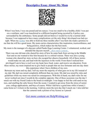 Descriptive Essay About My Mom
When I was born, I was one pound and ten ounces. I was too small to be a healthy child. I was put
on a ventilator, and I was transferred to a different hospital being escorted by 4 police cars
surrounded by the ambulance. Some people did not believe I would live to be a normal child
because I was supposed to have many complications yet the only thing I developed was bad eye
sight. When my mother was able to hold me three months after I was born she made a promise to
me that she will be a good mom. My mom carries characteristics like inspiration, trustworthiness, and
being positive, which makes her the best mom.
My mom is the manager of a daycare called Panda Hugs Learning Center. I volunteered, worked, and
attended the daycare myself....show more content...
There was one old man who shared his story of how he came back from serving in the Middle
East and no one wanted to hire him because he is a retired veteran. There was also a young
woman who shared her story on how she escaped her abusive household. All of these stories
would make me sad, and mad with the injustices in the world. From them I realized how
privileged I am to have a roof over my head, have food, water, and receive an education. From
these stories, my mom inspired me to give back to people that are less fortunate and one day share
this experience when I have children of my own.
Between my mom and my dad, I tell my mom the majority of what goes on in my life instead of
my dad. My dad was raised completely different than my mom. My dad was raised by rules and
guidelines while my mom was raised on consequences. With this in hand, my dad's rules for me
never worked out since I would do the complete opposite. One of these occasions was the day I
snuck out with my friend Linda to the beach at midnight. I was happy to feel the cold sand on my
toes, and smelling the salty breeze from the ocean. I wanted to get away from the stress of senior
year, college applications, and boys of course. While I did have a good time while it lasted, I
came home at 3 o'clock in the morning. I told my mom the next day that I snuck out. I also told her
that the cameras took a picture of my license as I passed
Get more content on HelpWriting.net
 