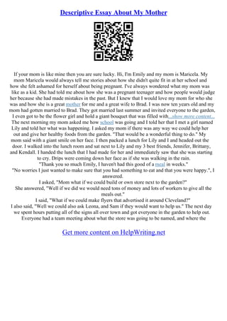 Descriptive Essay About My Mother
If your mom is like mine then you are sure lucky. Hi, I'm Emily and my mom is Maricela. My
mom Maricela would always tell me stories about how she didn't quite fit in at her school and
how she felt ashamed for herself about being pregnant. I've always wondered what my mom was
like as a kid. She had told me about how she was a pregnant teenager and how people would judge
her because she had made mistakes in the past. But I knew that I would love my mom for who she
was and how she is a great mother for me and a great wife to Brad. I was now ten years old and my
mom had gotten married to Brad. They got married last summer and invited everyone to the garden,
I even got to be the flower girl and hold a giant bouquet that was filled with...show more content...
The next morning my mom asked me how school was going and I told her that I met a girl named
Lily and told her what was happening. I asked my mom if there was any way we could help her
out and give her healthy foods from the garden. "That would be a wonderful thing to do." My
mom said with a giant smile on her face. I then packed a lunch for Lily and I and headed out the
door. I walked into the lunch room and sat next to Lily and my 3 best friends, Jennifer, Brittany,
and Kendall. I handed the lunch that I had made for her and immediately saw that she was starting
to cry. Drips were coming down her face as if she was walking in the rain.
"Thank you so much Emily, I haven't had this good of a meal in weeks."
"No worries I just wanted to make sure that you had something to eat and that you were happy.", I
answered.
I asked, "Mom what if we could build or own store next to the garden?"
She answered, "Well if we did we would need tons of money and lots of workers to give all the
meals out."
I said, "What if we could make flyers that advertised it around Cleveland?"
I also said, "Well we could also ask Leona, and Sam if they would want to help us." The next day
we spent hours putting all of the signs all over town and got everyone in the garden to help out.
Everyone had a team meeting about what the store was going to be named, and where the
Get more content on HelpWriting.net
 