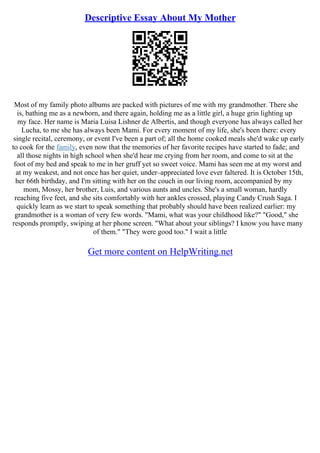 Descriptive Essay About My Mother
Most of my family photo albums are packed with pictures of me with my grandmother. There she
is, bathing me as a newborn, and there again, holding me as a little girl, a huge grin lighting up
my face. Her name is Maria Luisa Lishner de Albertis, and though everyone has always called her
Lucha, to me she has always been Mami. For every moment of my life, she's been there: every
single recital, ceremony, or event I've been a part of; all the home cooked meals she'd wake up early
to cook for the family, even now that the memories of her favorite recipes have started to fade; and
all those nights in high school when she'd hear me crying from her room, and come to sit at the
foot of my bed and speak to me in her gruff yet so sweet voice. Mami has seen me at my worst and
at my weakest, and not once has her quiet, under–appreciated love ever faltered. It is October 15th,
her 66th birthday, and I'm sitting with her on the couch in our living room, accompanied by my
mom, Mossy, her brother, Luis, and various aunts and uncles. She's a small woman, hardly
reaching five feet, and she sits comfortably with her ankles crossed, playing Candy Crush Saga. I
quickly learn as we start to speak something that probably should have been realized earlier: my
grandmother is a woman of very few words. "Mami, what was your childhood like?" "Good," she
responds promptly, swiping at her phone screen. "What about your siblings? I know you have many
of them." "They were good too." I wait a little
Get more content on HelpWriting.net
 
