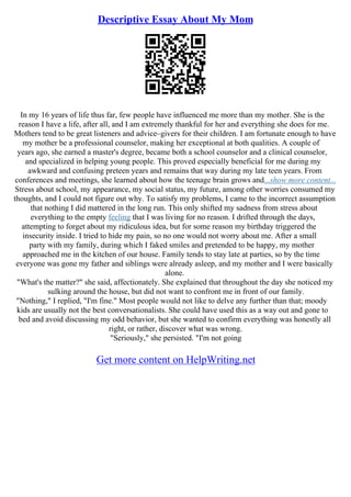 Descriptive Essay About My Mom
In my 16 years of life thus far, few people have influenced me more than my mother. She is the
reason I have a life, after all, and I am extremely thankful for her and everything she does for me.
Mothers tend to be great listeners and advice–givers for their children. I am fortunate enough to have
my mother be a professional counselor, making her exceptional at both qualities. A couple of
years ago, she earned a master's degree, became both a school counselor and a clinical counselor,
and specialized in helping young people. This proved especially beneficial for me during my
awkward and confusing preteen years and remains that way during my late teen years. From
conferences and meetings, she learned about how the teenage brain grows and...show more content...
Stress about school, my appearance, my social status, my future, among other worries consumed my
thoughts, and I could not figure out why. To satisfy my problems, I came to the incorrect assumption
that nothing I did mattered in the long run. This only shifted my sadness from stress about
everything to the empty feeling that I was living for no reason. I drifted through the days,
attempting to forget about my ridiculous idea, but for some reason my birthday triggered the
insecurity inside. I tried to hide my pain, so no one would not worry about me. After a small
party with my family, during which I faked smiles and pretended to be happy, my mother
approached me in the kitchen of our house. Family tends to stay late at parties, so by the time
everyone was gone my father and siblings were already asleep, and my mother and I were basically
alone.
"What's the matter?" she said, affectionately. She explained that throughout the day she noticed my
sulking around the house, but did not want to confront me in front of our family.
"Nothing," I replied, "I'm fine." Most people would not like to delve any further than that; moody
kids are usually not the best conversationalists. She could have used this as a way out and gone to
bed and avoid discussing my odd behavior, but she wanted to confirm everything was honestly all
right, or rather, discover what was wrong.
"Seriously," she persisted. "I'm not going
Get more content on HelpWriting.net
 