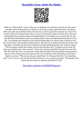 Descriptive Essay About My Mother
Beth a.k.a "Mama Beth" ,I know what you are thinking who calls there mom by her first name.
well that's the cool thing about my family we aren't the average traditional family, and Mama
Beth isn't really my mom but at the same time she is. Hard to grasp the concept? yea i know how
you feel. Beth is the closest thing i have to a mom at this point in time in my life she is strict and
hard headed when need but caring and understanding. It was hardly even a month into my stay
with Beth, Bri and Brayden when we actually started to face and understand the problems of my
life. I was hurting and confused on life itself but Mama Beth was always there to guide me she
gave me not only a role model but hope and love. She took me to church and help me connect with
god again I remember the first time I heard her mention anything having to do with her religion.
"We are going to church this sunday ally be ready and dress nice."I looked up at her from the
back seat confused and a little worried. "I don't go to church mama Beth I haven't been since Bri
left" She looks down for a second with a subtle sigh and shake of her head before turning back to
face me with a caring smile and a gleam in her eye I could only find comforting as she rested a
hand on my knee. "Why do you not go to church hun? Is it because Bri left or is it something
else?" Now it was my turn to look down but this time it was in shame and regret. "The people at the
church did not accept me anymore after Bri left, They
Get more content on HelpWriting.net
 