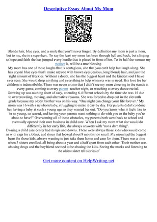 Descriptive Essay About My Mom
Blonde hair, blue eyes, and a smile that you'll never forget. By definition my mom is just a mom,
but to me, she is a superhero. To say the least my mom has been through hell and back, but clinging
to hope and faith she has jumped every hurdle that is placed in front of her. To be half the woman my
mother is, will be a true blessing.
My mom has one of those laughs that is contagious, one that you can't help but laugh along. She
has crystal blue eyes that'll make anyone with brown eyes jealous, long blonde hair, and just the
right amount of freckles. Without a doubt, she has the biggest heart and the kindest soul I have
ever seen. She would drop anything and everything to help whoever was in need. Her love for her
children is indescribable. There was never a time that I didn't see my mom cheering in the stands at
every game, coming to every parent–teacher night, or watching at every dance recital.
Growing up was nothing short of easy, attending 6 different schools by the time she was 15 due
to overcrowding, moving, and alternative reasons. She was forced to drop out in the eleventh
grade because my oldest brother was on his way. "One night can change your life forever." My
mom was 16 with a newborn baby, struggling to make it day by day. Her parents didn't condone
her having a baby at such a young age so they wanted her out. "Do you know what it feels like to
be so young, so scared, and having your parents want nothing to do with you or the baby you're
about to have?" Overcoming all of those obstacles, my parents both went back to school and
eventually opened their own business in child care. When I ask my mom what she would do
differently in her early life, she always answers with "not a darn thing".
Owning a child care center had its ups and downs. There were always those kids who would come
in with rags for clothes, and shoes that looked about 8 months too small. My mom had the biggest
heart for those kids, always wanting to just take them home and care for them. There was a time
when 3 sisters enrolled, all being about a year and a half apart from each other. Their mother was
abusing drugs and the boyfriend seemed to be abusing the kids. Seeing the marks and listening to
the oldest sister tell stories of
Get more content on HelpWriting.net
 
