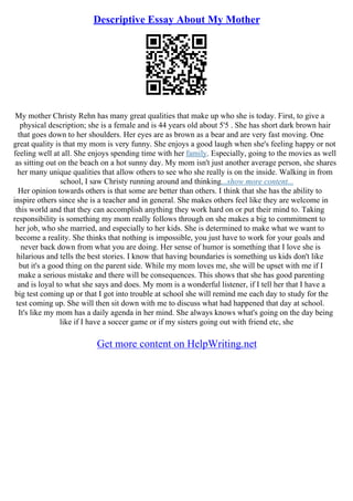 Descriptive Essay About My Mother
My mother Christy Rehn has many great qualities that make up who she is today. First, to give a
physical description; she is a female and is 44 years old about 5'5 . She has short dark brown hair
that goes down to her shoulders. Her eyes are as brown as a bear and are very fast moving. One
great quality is that my mom is very funny. She enjoys a good laugh when she's feeling happy or not
feeling well at all. She enjoys spending time with her family. Especially, going to the movies as well
as sitting out on the beach on a hot sunny day. My mom isn't just another average person, she shares
her many unique qualities that allow others to see who she really is on the inside. Walking in from
school, I saw Christy running around and thinking...show more content...
Her opinion towards others is that some are better than others. I think that she has the ability to
inspire others since she is a teacher and in general. She makes others feel like they are welcome in
this world and that they can accomplish anything they work hard on or put their mind to. Taking
responsibility is something my mom really follows through on she makes a big to commitment to
her job, who she married, and especially to her kids. She is determined to make what we want to
become a reality. She thinks that nothing is impossible, you just have to work for your goals and
never back down from what you are doing. Her sense of humor is something that I love she is
hilarious and tells the best stories. I know that having boundaries is something us kids don't like
but it's a good thing on the parent side. While my mom loves me, she will be upset with me if I
make a serious mistake and there will be consequences. This shows that she has good parenting
and is loyal to what she says and does. My mom is a wonderful listener, if I tell her that I have a
big test coming up or that I got into trouble at school she will remind me each day to study for the
test coming up. She will then sit down with me to discuss what had happened that day at school.
It's like my mom has a daily agenda in her mind. She always knows what's going on the day being
like if I have a soccer game or if my sisters going out with friend etc, she
Get more content on HelpWriting.net
 