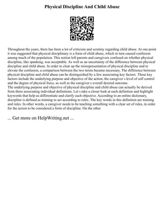 Physical Discipline And Child Abuse
Throughout the years, there has been a lot of criticism and scrutiny regarding child abuse. At one point
it was suggested that physical disciplinary is a form of child abuse, which in turn caused confusion
among much of the population. This notion left parents and caregivers confused on whether physical
discipline, like spanking, was acceptable. As well as an uncertainty of the difference between physical
discipline and child abuse. In order to clear up the misrepresentation of physical discipline and to
elevate the confusion, a comparison between the two terms became necessary. The difference between
physical discipline and child abuse can be distinguished by a few associating key factors. These key
factors include the underlying purpose and objective of the action, the caregiver s level of self control
and the degree of physical force, as well as the caregiver s overall desired outcome.
The underlying purpose and objective of physical discipline and child abuse can actually be derived
from there associating individual definitions. Let s take a closer look at each definition and highlight
keywords that help us differentiate and clarify each objective. According to an online dictionary,
discipline is defined as training to act according to rules. The key words in this definition are training
and rules. In other words, a caregiver needs to be teaching something with a clear set of rules, in order
for the action to be considered a form of discipline. On the other
... Get more on HelpWriting.net ...
 
