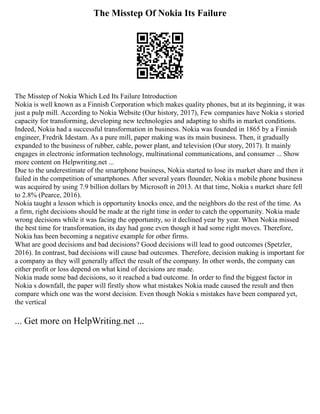 The Misstep Of Nokia Its Failure
The Misstep of Nokia Which Led Its Failure Introduction
Nokia is well known as a Finnish Corporation which makes quality phones, but at its beginning, it was
just a pulp mill. According to Nokia Website (Our history, 2017), Few companies have Nokia s storied
capacity for transforming, developing new technologies and adapting to shifts in market conditions.
Indeed, Nokia had a successful transformation in business. Nokia was founded in 1865 by a Finnish
engineer, Fredrik Idestam. As a pure mill, paper making was its main business. Then, it gradually
expanded to the business of rubber, cable, power plant, and television (Our story, 2017). It mainly
engages in electronic information technology, multinational communications, and consumer ... Show
more content on Helpwriting.net ...
Due to the underestimate of the smartphone business, Nokia started to lose its market share and then it
failed in the competition of smartphones. After several years flounder, Nokia s mobile phone business
was acquired by using 7.9 billion dollars by Microsoft in 2013. At that time, Nokia s market share fell
to 2.8% (Pearce, 2016).
Nokia taught a lesson which is opportunity knocks once, and the neighbors do the rest of the time. As
a firm, right decisions should be made at the right time in order to catch the opportunity. Nokia made
wrong decisions while it was facing the opportunity, so it declined year by year. When Nokia missed
the best time for transformation, its day had gone even though it had some right moves. Therefore,
Nokia has been becoming a negative example for other firms.
What are good decisions and bad decisions? Good decisions will lead to good outcomes (Spetzler,
2016). In contrast, bad decisions will cause bad outcomes. Therefore, decision making is important for
a company as they will generally affect the result of the company. In other words, the company can
either profit or loss depend on what kind of decisions are made.
Nokia made some bad decisions, so it reached a bad outcome. In order to find the biggest factor in
Nokia s downfall, the paper will firstly show what mistakes Nokia made caused the result and then
compare which one was the worst decision. Even though Nokia s mistakes have been compared yet,
the vertical
... Get more on HelpWriting.net ...
 