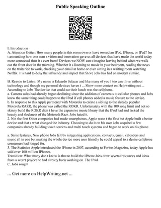 Public Speaking Outline
I. Introduction
A. Attention Getter: How many people in this room own or have owned an IPod, IPhone, or IPad? Isn
t astounding how one man s vision and innovation gave us all devices that have made the world today
more connected than it s ever been? Devices we NOW can t imagine leaving behind when we walk
out the front door in the morning. Whether it s listening to music in your bedroom, reading the news
on the train ride to work, checking your email at home or even sitting in a waiting room watching
Netflix. It s hard to deny the influence and impact that Steve Jobs has had on modern culture.
B. Reason to Listen: My name is Eduardo Salazar and like many of you I too can t live without
technology and though my personal devices haven t ... Show more content on Helpwriting.net ...
According to Jobs The device that could eat their lunch was the cellphone.
a. Camera sales had already begun declining since the addition of camera s to cellular phones and Jobs
knew the same thing could happen to the IPod if cell phones added a music feature to the device.
b. In response to this Apple partnered with Motorola to create a sibling to the already popular
Motorola RAZR, the phone was called the ROKR. Unfortunately with the 100 song limit and not so
skinny build the ROKR didn t have the expansive music library that the IPod had and lacked the
beauty and sleekness of the Motorola Razr. Jobs hated it.
2. Not the first Other companies had made smartphones, Apple wasn t the first but Apple built a better
device and that s what changed the industry. Choosing to do it on his own Jobs acquired a few
companies already building touch screens and multi touch systems and began to work on his phone.
a. Same features, New phone Jobs felt by integrating applications, contacts, email, calenders and
music all in one but making the whole device more user friendly he could appeal to a desire cellphone
consumers had longed for.
3. The Statistics Apple introduced the IPhone in 2007, according to Forbes Magazine, today Apple has
sold over 100 million IPhones.
Transition: What many don t know is that to build the IPhone Jobs drew several resources and ideas
from a secret project he had already been working on. The IPad.
C. Jobs sought
... Get more on HelpWriting.net ...
 