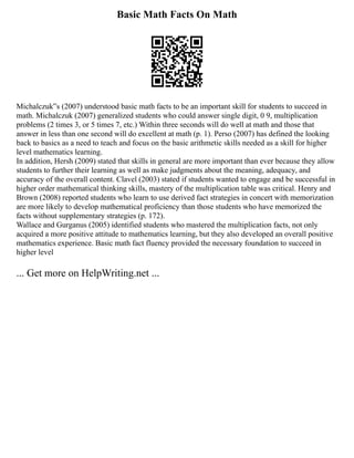 Basic Math Facts On Math
Michalczuk‟s (2007) understood basic math facts to be an important skill for students to succeed in
math. Michalczuk (2007) generalized students who could answer single digit, 0 9, multiplication
problems (2 times 3, or 5 times 7, etc.) Within three seconds will do well at math and those that
answer in less than one second will do excellent at math (p. 1). Perso (2007) has defined the looking
back to basics as a need to teach and focus on the basic arithmetic skills needed as a skill for higher
level mathematics learning.
In addition, Hersh (2009) stated that skills in general are more important than ever because they allow
students to further their learning as well as make judgments about the meaning, adequacy, and
accuracy of the overall content. Clavel (2003) stated if students wanted to engage and be successful in
higher order mathematical thinking skills, mastery of the multiplication table was critical. Henry and
Brown (2008) reported students who learn to use derived fact strategies in concert with memorization
are more likely to develop mathematical proficiency than those students who have memorized the
facts without supplementary strategies (p. 172).
Wallace and Gurganus (2005) identified students who mastered the multiplication facts, not only
acquired a more positive attitude to mathematics learning, but they also developed an overall positive
mathematics experience. Basic math fact fluency provided the necessary foundation to succeed in
higher level
... Get more on HelpWriting.net ...
 