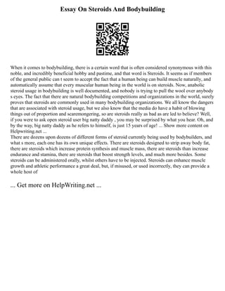 Essay On Steroids And Bodybuilding
When it comes to bodybuilding, there is a certain word that is often considered synonymous with this
noble, and incredibly beneficial hobby and pastime, and that word is Steroids. It seems as if members
of the general public can t seem to accept the fact that a human being can build muscle naturally, and
automatically assume that every muscular human being in the world is on steroids. Now, anabolic
steroid usage in bodybuilding is well documented, and nobody is trying to pull the wool over anybody
s eyes. The fact that there are natural bodybuilding competitions and organizations in the world, surely
proves that steroids are commonly used in many bodybuilding organizations. We all know the dangers
that are associated with steroid usage, but we also know that the media do have a habit of blowing
things out of proportion and scaremongering, so are steroids really as bad as are led to believe? Well,
if you were to ask open steroid user big natty daddy , you may be surprised by what you hear. Oh, and
by the way, big natty daddy as he refers to himself, is just 15 years of age! ... Show more content on
Helpwriting.net ...
There are dozens upon dozens of different forms of steroid currently being used by bodybuilders, and
what s more, each one has its own unique effects. There are steroids designed to strip away body fat,
there are steroids which increase protein synthesis and muscle mass, there are steroids than increase
endurance and stamina, there are steroids that boost strength levels, and much more besides. Some
steroids can be administered orally, whilst others have to be injected. Steroids can enhance muscle
growth and athletic performance a great deal, but, if misused, or used incorrectly, they can provide a
whole host of
... Get more on HelpWriting.net ...
 