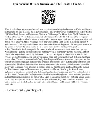 Comparison Of Blade Runner And The Ghost In The Shell
What if technology became so advanced, that people cannot distinguish between artificial intelligence
and humans, not just in looks, but in personalities? These are the worlds created in both Ridley Scott s
1982 film Blade Runner and Masamune Shirow s 1989 manga The Ghost in the Shell. Both stories
involve self aware robots that are assimilated into theses culture. In Blade Runner, the protagonist
Rick Deckard works as a blade runner, a hunter who captures rogue replicants, to keep the society safe
from a robot takeover. Major Kusanagi, from The Ghost in the Shell, works in the cities section 9
police task force. Throughout the book, she tries to take down the Puppeteer, the antagonist who steals
the ghosts of humans by hacking into their ... Show more content on Helpwriting.net ...
In The Ghost in the Shell, along with the robots produced, humans are transformed into cyborgs.
When creating a cyborg, the narrator notes that the cyborg is over ninety percent machine... at first
glance it is very difficult to tell the difference between a cyborg and a robot (Shirow 101.2). The
cyborgs are mostly machine, but still have a human brain and spinal cord, which distinguishes them
from a robot. The narrator notes the difficulty in telling the difference between a cyborg and a robot,
which blurs the line between humanity and artificial intelligence. Since cyborgs are part human and
part machine, this shows how machines are becoming more like humans, and visa versa, since this
society can consider a robot a human as long as he or she has the spinal cord and brain of a human.
The line between robot and humans runs very thin, even blurred. Similarly, in Blade Runner
replicants, or robots, are impossible to distinguish, unless they take an eye test. This test is shown in
the first scene of the movie. During the test, a blade runner asks replicant Leon a series of questions
and the blade runner monitors his pupils while Leon is answering (Scott 3). The blade runner cannot
tell if Leon is a replicant until after the test because of how closely Leon resembles a human. This
further shows how the fading line between artificial intelligence and humanity. (How they look so
much like
... Get more on HelpWriting.net ...
 