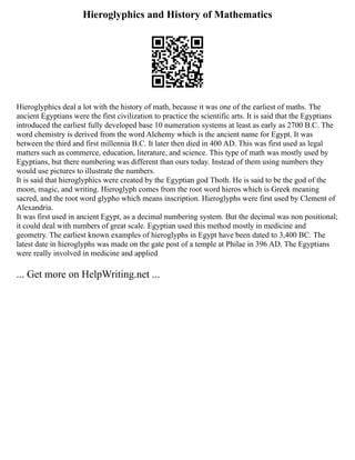 Hieroglyphics and History of Mathematics
Hieroglyphics deal a lot with the history of math, because it was one of the earliest of maths. The
ancient Egyptians were the first civilization to practice the scientific arts. It is said that the Egyptians
introduced the earliest fully developed base 10 numeration systems at least as early as 2700 B.C. The
word chemistry is derived from the word Alchemy which is the ancient name for Egypt. It was
between the third and first millennia B.C. It later then died in 400 AD. This was first used as legal
matters such as commerce, education, literature, and science. This type of math was mostly used by
Egyptians, but there numbering was different than ours today. Instead of them using numbers they
would use pictures to illustrate the numbers.
It is said that hieroglyphics were created by the Egyptian god Thoth. He is said to be the god of the
moon, magic, and writing. Hieroglyph comes from the root word hieros which is Greek meaning
sacred, and the root word glypho which means inscription. Hieroglyphs were first used by Clement of
Alexandria.
It was first used in ancient Egypt, as a decimal numbering system. But the decimal was non positional;
it could deal with numbers of great scale. Egyptian used this method mostly in medicine and
geometry. The earliest known examples of hieroglyphs in Egypt have been dated to 3,400 BC. The
latest date in hieroglyphs was made on the gate post of a temple at Philae in 396 AD. The Egyptians
were really involved in medicine and applied
... Get more on HelpWriting.net ...
 