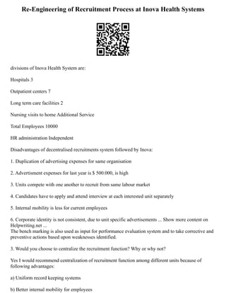 Re-Engineering of Recruitment Process at Inova Health Systems
divisions of Inova Health System are:
Hospitals 3
Outpatient centers 7
Long term care facilities 2
Nursing visits to home Additional Service
Total Employees 10000
HR administration Independent
Disadvantages of decentralised recruitments system followed by Inova:
1. Duplication of advertising expenses for same organisation
2. Advertisment expenses for last year is $ 500.000, is high
3. Units compete with one another to recruit from same labour market
4. Candidates have to apply and attend interview at each interested unit separately
5. Internal mobility is less for current employees
6. Corporate identity is not consistent, due to unit specific advertisements ... Show more content on
Helpwriting.net ...
The bench marking is also used as input for performance evaluation system and to take corrective and
preventive actions based upon weaknesses identified.
3. Would you choose to centralize the recruitment function? Why or why not?
Yes I would recommend centralization of recruitment function among different units because of
following advantages:
a) Uniform record keeping systems
b) Better internal mobility for employees
 