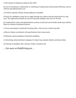 c) Job rotation of employees enhances their skills
d) Cost of recruitment is reduced due to combining of requirements and increased efficiency, such as
software and administration cost
e) Uniform corporate identity among employees and public
f) Easier for candidates as they have to apply through one window and also attend interview only
once. The organisation benefits by interviewing each candidate only once for all units.
g) Compensation system and administrations systems at each unit can be further made more uniform
based on common recruitment function.
4. If you recommend a centralized recruiting office, what services would it provide?
a) Receive labour recruitments with specifications from various units.
b) Maintain common database of potential candidates.
c) Advertising and promotional campaigns for improving corporate identity and attract talent.
d) Training of candidates after selection, further evaluation and
... Get more on HelpWriting.net ...
 