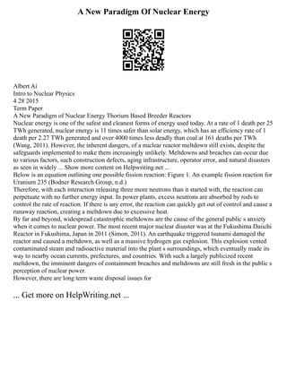 A New Paradigm Of Nuclear Energy
Albert Ai
Intro to Nuclear Physics
4 28 2015
Term Paper
A New Paradigm of Nuclear Energy Thorium Based Breeder Reactors
Nuclear energy is one of the safest and cleanest forms of energy used today. At a rate of 1 death per 25
TWh generated, nuclear energy is 11 times safer than solar energy, which has an efficiency rate of 1
death per 2.27 TWh generated and over 4000 times less deadly than coal at 161 deaths per TWh
(Wang, 2011). However, the inherent dangers, of a nuclear reactor meltdown still exists, despite the
safeguards implemented to make them increasingly unlikely. Meltdowns and breaches can occur due
to various factors, such construction defects, aging infrastructure, operator error, and natural disasters
as seen in widely ... Show more content on Helpwriting.net ...
Below is an equation outlining one possible fission reaction: Figure 1. An example fission reaction for
Uranium 235 (Bodner Research Group, n.d.)
Therefore, with each interaction releasing three more neutrons than it started with, the reaction can
perpetuate with no further energy input. In power plants, excess neutrons are absorbed by rods to
control the rate of reaction. If there is any error, the reaction can quickly get out of control and cause a
runaway reaction, creating a meltdown due to excessive heat.
By far and beyond, widespread catastrophic meltdowns are the cause of the general public s anxiety
when it comes to nuclear power. The most recent major nuclear disaster was at the Fukushima Daiichi
Reactor in Fukushima, Japan in 2011 (Simon, 2011). An earthquake triggered tsunami damaged the
reactor and caused a meltdown, as well as a massive hydrogen gas explosion. This explosion vented
contaminated steam and radioactive material into the plant s surroundings, which eventually made its
way to nearby ocean currents, prefectures, and countries. With such a largely publicized recent
meltdown, the imminent dangers of containment breaches and meltdowns are still fresh in the public s
perception of nuclear power.
However, there are long term waste disposal issues for
... Get more on HelpWriting.net ...
 