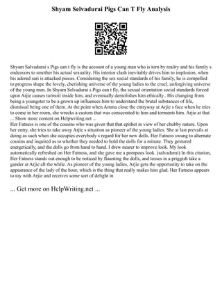 Shyam Selvadurai Pigs Can T Fly Analysis
Shyam Salvadurai s Pigs can t fly is the account of a young man who is torn by reality and his family s
endeavors to smother his actual sexuality. His interior clash inevitably drives him to implosion, when
his adored sari is attacked pieces. Considering the sex social standards of his family, he is compelled
to progress shape the lovely, cherishing universe of the young ladies to the cruel, unforgiving universe
of the young men. In Shyam Selvadurai s Pigs can t fly, the sexual orientation social standards forced
upon Arjie causes turmoil inside him, and eventually demolishes him ethically.. His changing from
being a youngster to be a grown up influences him to understand the brutal substances of life,
dismissal being one of them. At the point when Amma close the entryway at Arjie s face when he tries
to come in her room, she wrecks a custom that was consecrated to him and torments him. Arjie at that
... Show more content on Helpwriting.net ...
Her Fatness is one of the cousins who was given that that epithet in view of her chubby nature. Upon
her entry, she tries to take away Arjie s situation as pioneer of the young ladies. She at last prevails at
doing as such when she occupies everybody s regard for her new dolls. Her Fatness swung to alternate
cousins and inquired as to whether they needed to hold the dolls for a minute. They gestured
energetically, and the dolls go from hand to hand. I drew nearer to improve look. My look
automatically refreshed on Her Fatness, and she gave me a pompous look. (salvadurai) In this citation,
Her Fatness stands out enough to be noticed by flaunting the dolls, and tosses in a priggish take a
gander at Arjie all the while. As pioneer of the young ladies, Arjie gets the opportunity to take on the
appearance of the lady of the hour, which is the thing that really makes him glad. Her Fatness appears
to toy with Arjie and receives some sort of delight in
... Get more on HelpWriting.net ...
 