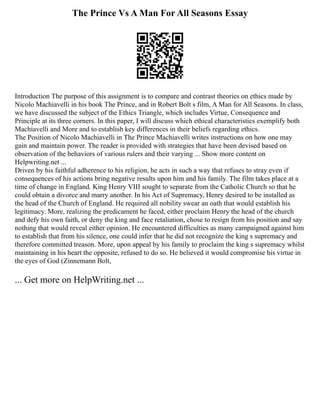 The Prince Vs A Man For All Seasons Essay
Introduction The purpose of this assignment is to compare and contrast theories on ethics made by
Nicolo Machiavelli in his book The Prince, and in Robert Bolt s film, A Man for All Seasons. In class,
we have discussed the subject of the Ethics Triangle, which includes Virtue, Consequence and
Principle at its three corners. In this paper, I will discuss which ethical characteristics exemplify both
Machiavelli and More and to establish key differences in their beliefs regarding ethics.
The Position of Nicolo Machiavelli in The Prince Machiavelli writes instructions on how one may
gain and maintain power. The reader is provided with strategies that have been devised based on
observation of the behaviors of various rulers and their varying ... Show more content on
Helpwriting.net ...
Driven by his faithful adherence to his religion, he acts in such a way that refuses to stray even if
consequences of his actions bring negative results upon him and his family. The film takes place at a
time of change in England. King Henry VIII sought to separate from the Catholic Church so that he
could obtain a divorce and marry another. In his Act of Supremacy, Henry desired to be installed as
the head of the Church of England. He required all nobility swear an oath that would establish his
legitimacy. More, realizing the predicament he faced, either proclaim Henry the head of the church
and defy his own faith, or deny the king and face retaliation, chose to resign from his position and say
nothing that would reveal either opinion. He encountered difficulties as many campaigned against him
to establish that from his silence, one could infer that he did not recognize the king s supremacy and
therefore committed treason. More, upon appeal by his family to proclaim the king s supremacy whilst
maintaining in his heart the opposite, refused to do so. He believed it would compromise his virtue in
the eyes of God (Zinnemann Bolt,
... Get more on HelpWriting.net ...
 
