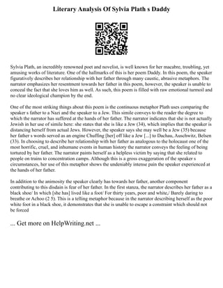 Literary Analysis Of Sylvia Plath s Daddy
Sylvia Plath, an incredibly renowned poet and novelist, is well known for her macabre, troubling, yet
amusing works of literature. One of the hallmarks of this is her poem Daddy. In this poem, the speaker
figuratively describes her relationship with her father through many caustic, abrasive metaphors. The
narrator emphasizes her resentment towards her father in this poem, however, the speaker is unable to
conceal the fact that she loves him as well. As such, this poem is filled with raw emotional turmoil and
no clear ideological champion by the end.
One of the most striking things about this poem is the continuous metaphor Plath uses comparing the
speaker s father to a Nazi and the speaker to a Jew. This simile conveys to the reader the degree to
which the narrator has suffered at the hands of her father. The narrator indicates that she is not actually
Jewish in her use of simile here: she states that she is like a Jew (34), which implies that the speaker is
distancing herself from actual Jews. However, the speaker says she may well be a Jew (35) because
her father s words served as an engine Chuffing [her] off like a Jew [...] to Dachau, Auschwitz, Belsen
(33). In choosing to describe her relationship with her father as analogous to the holocaust one of the
most horrific, cruel, and inhumane events in human history the narrator conveys the feeling of being
tortured by her father. The narrator paints herself as a helpless victim by saying that she related to
people on trains to concentration camps. Although this is a gross exaggeration of the speaker s
circumstances, her use of this metaphor shows the undeniably intense pain the speaker experienced at
the hands of her father.
In addition to the animosity the speaker clearly has towards her father, another component
contributing to this disdain is fear of her father. In the first stanza, the narrator describes her father as a
black shoe/ In which [she has] lived like a foot/ For thirty years, poor and white,/ Barely daring to
breathe or Achoo (2 5). This is a telling metaphor because in the narrator describing herself as the poor
white foot in a black shoe, it demonstrates that she is unable to escape a constraint which should not
be forced
... Get more on HelpWriting.net ...
 