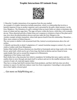 Trophic Interactions Of Animals Essay
2. Describe 2 trophic interactions of an organism from the area studied.
An example of a trophic interaction includes parasitism, which is a relationship that involves a
harmful organism living on another organism, and is presented by the galls ( plant tumours ) on the
Grey Mangrove. The formation of a gall is initiated when an insect feeds on a plant or dominates the
tissue of a plant and lays eggs there. The eggs will grow within the leaves, which they will eventually
devour. These abnormal growths of plant tissue are a response to irritation or harm of the plant and it
may slow down the photosynthesis process and may make the Grey Mangrove die.
Another example includes mutualism, where both species benefit from the relationship. Mutualism ...
Show more content on Helpwriting.net ...
The root system is shallow with occasional knob like, lenticel covered protrusions above the soil
surface.
4. Identify and describe in detail 2 adaptations of 1 named Australian mangrove animal. (E.g. mud
whelk or soldier crab) from Minnamurra.
Sydney Mud whelks (Pyrazus ebeninus) are classified as Gastropods and are large snails with a long,
brown, spiral shell, which can be up to 9cms long, that feed on detritus and are found in loose
sandy/muddy flats such as around the mangroves in Minnamurra.
Adaptations of the Sydney mud whelk:
Mud whelks have a big muscular foot which is mandatory for holding their prey captive and also
enables them to move through and attach itself to surfaces and survive the mudflat sediment which
consists of sand, silt, mud and organic matter.
They have a strong, hard shell to protect them from predators, and their shell also does not allow
moisture to seep in. Its shell also reduces water loss from evaporation. Camouflage is also possible
due to their lightly coloured spiral
... Get more on HelpWriting.net ...
 