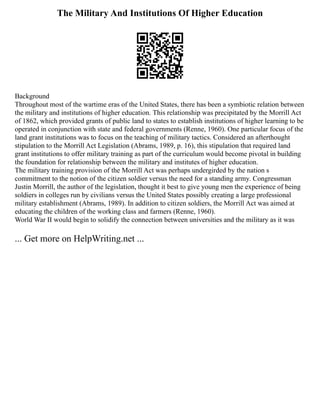 The Military And Institutions Of Higher Education
Background
Throughout most of the wartime eras of the United States, there has been a symbiotic relation between
the military and institutions of higher education. This relationship was precipitated by the Morrill Act
of 1862, which provided grants of public land to states to establish institutions of higher learning to be
operated in conjunction with state and federal governments (Renne, 1960). One particular focus of the
land grant institutions was to focus on the teaching of military tactics. Considered an afterthought
stipulation to the Morrill Act Legislation (Abrams, 1989, p. 16), this stipulation that required land
grant institutions to offer military training as part of the curriculum would become pivotal in building
the foundation for relationship between the military and institutes of higher education.
The military training provision of the Morrill Act was perhaps undergirded by the nation s
commitment to the notion of the citizen soldier versus the need for a standing army. Congressman
Justin Morrill, the author of the legislation, thought it best to give young men the experience of being
soldiers in colleges run by civilians versus the United States possibly creating a large professional
military establishment (Abrams, 1989). In addition to citizen soldiers, the Morrill Act was aimed at
educating the children of the working class and farmers (Renne, 1960).
World War II would begin to solidify the connection between universities and the military as it was
... Get more on HelpWriting.net ...
 