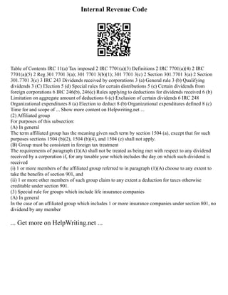 Internal Revenue Code
Table of Contents IRC 11(a) Tax imposed 2 IRC 7701(a)(3) Definitions 2 IRC 7701(a)(4) 2 IRC
7701(a)(5) 2 Reg 301 7701 3(a); 301 7701 3(b)(1); 301 7701 3(c) 2 Section 301.7701 3(a) 2 Section
301.7701 3(c) 3 IRC 243 Dividends received by corporations 3 (a) General rule 3 (b) Qualifying
dividends 3 (C) Election 5 (d) Special rules for certain distributions 5 (e) Certain dividends from
foreign corporations 6 IRC 246(b), 246(c) Rules applying to deductions for dividends received 6 (b)
Limitation on aggregate amount of deductions 6 (c) Exclusion of certain dividends 6 IRC 248
Organizational expenditures 8 (a) Election to deduct 8 (b) Organizational expenditures defined 8 (c)
Time for and scope of ... Show more content on Helpwriting.net ...
(2) Affiliated group
For purposes of this subsection:
(A) In general
The term affiliated group has the meaning given such term by section 1504 (a), except that for such
purposes sections 1504 (b)(2), 1504 (b)(4), and 1504 (c) shall not apply.
(B) Group must be consistent in foreign tax treatment
The requirements of paragraph (1)(A) shall not be treated as being met with respect to any dividend
received by a corporation if, for any taxable year which includes the day on which such dividend is
received
(i) 1 or more members of the affiliated group referred to in paragraph (1)(A) choose to any extent to
take the benefits of section 901, and
(ii) 1 or more other members of such group claim to any extent a deduction for taxes otherwise
creditable under section 901.
(3) Special rule for groups which include life insurance companies
(A) In general
In the case of an affiliated group which includes 1 or more insurance companies under section 801, no
dividend by any member
... Get more on HelpWriting.net ...
 
