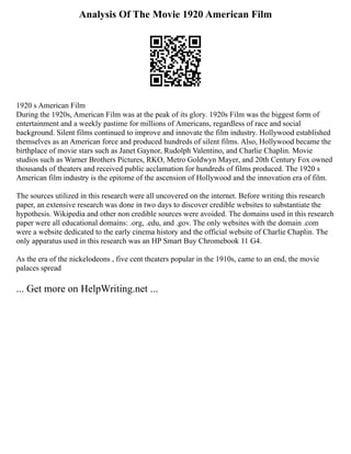 Analysis Of The Movie 1920 American Film
1920 s American Film
During the 1920s, American Film was at the peak of its glory. 1920s Film was the biggest form of
entertainment and a weekly pastime for millions of Americans, regardless of race and social
background. Silent films continued to improve and innovate the film industry. Hollywood established
themselves as an American force and produced hundreds of silent films. Also, Hollywood became the
birthplace of movie stars such as Janet Gaynor, Rudolph Valentino, and Charlie Chaplin. Movie
studios such as Warner Brothers Pictures, RKO, Metro Goldwyn Mayer, and 20th Century Fox owned
thousands of theaters and received public acclamation for hundreds of films produced. The 1920 s
American film industry is the epitome of the ascension of Hollywood and the innovation era of film.
The sources utilized in this research were all uncovered on the internet. Before writing this research
paper, an extensive research was done in two days to discover credible websites to substantiate the
hypothesis. Wikipedia and other non credible sources were avoided. The domains used in this research
paper were all educational domains: .org, .edu, and .gov. The only websites with the domain .com
were a website dedicated to the early cinema history and the official website of Charlie Chaplin. The
only apparatus used in this research was an HP Smart Buy Chromebook 11 G4.
As the era of the nickelodeons , five cent theaters popular in the 1910s, came to an end, the movie
palaces spread
... Get more on HelpWriting.net ...
 