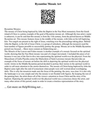 Byzantine Mosaic Art
Byzantine Mosaics
The mosaic of Christ being baptized by John the Baptist in the Nea Moni monastery from the Greek
island of Chios is a prime example of the goal of Byzantine mosaic art. Although the true artist s name
is unknown, it can be said that this mosaic is from the 11th century, from the period known as Middle
Byzantine art. This mosaic features Jesus in the middle of the mosaic, with John on his left baptizing
him. Two angels are present to the right of Jesus, watching over the proceedings taking place. Behind
John the Baptist, to the left of Jesus Christ, is a group of onlookers, although the mosaicist used the
least number of figures possible to successfully portray the group. Mosaic art in the Middle Byzantine
period was focused ... Show more content on Helpwriting.net ...
The Miracle of the Loaves and Fishes mosaic is another example of a mosaic focused on the spiritual
world, showing that the Nea Moni mosaic was part of a larger movement. I included this piece of art
because it was one of the first to dive into representing the spiritual world over the physical. From the
Mausoleum of Galla Placidia comes the Martyrdom of Saint Lawrence mosaic that provides an
example of the focus of mosaic art before the shift to depicting the spiritual world over the physical
world. Artists in the Middle Byzantine period decided to portray their stories in the spiritual world in
order to call more attention to the stories themselves. The mosaic of Christ being baptized by John the
Baptist came right after the end of iconoclasm when people were still worried about worshipping
idols. This is why the mosaicist made sure the focus of the painting, the story, was clear. It is also why
the landscape is so very simple and why the mosaic is not flooded with figures. By keeping the rest of
the painting bare, the artist draws all of the viewer s attention to Jesus Christ and the story of his
baptism. Depicting the spiritual world over the physical world was a conscious choice the artist, and
many other artists of this period, made in order to create a timeless representation of the story
... Get more on HelpWriting.net ...
 