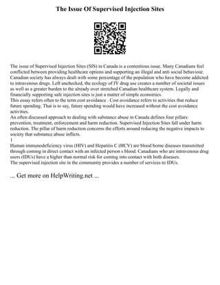 The Issue Of Supervised Injection Sites
The issue of Supervised Injection Sites (SIS) in Canada is a contentious issue. Many Canadians feel
conflicted between providing healthcare options and supporting an illegal and anti social behaviour.
Canadian society has always dealt with some percentage of the population who have become addicted
to intravenous drugs. Left unchecked, the ecology of IV drug use creates a number of societal issues
as well as a greater burden to the already over stretched Canadian healthcare system. Legally and
financially supporting safe injection sites is just a matter of simple economics.
This essay refers often to the term cost avoidance . Cost avoidance refers to activities that reduce
future spending. That is to say, future spending would have increased without the cost avoidance
activities.
An often discussed approach to dealing with substance abuse in Canada defines four pillars:
prevention, treatment, enforcement and harm reduction. Supervised Injection Sites fall under harm
reduction. The pillar of harm reduction concerns the efforts around reducing the negative impacts to
society that substance abuse inflicts.
1
Human immunodeficiency virus (HIV) and Hepatitis C (HCV) are blood borne diseases transmitted
through coming in direct contact with an infected person s blood. Canadians who are intravenous drug
users (IDUs) have a higher than normal risk for coming into contact with both diseases.
The supervised injection site in the community provides a number of services to IDUs.
... Get more on HelpWriting.net ...
 