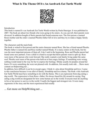 What Is The Theme Of It s An Aardvark Eat Turtle World
Introduction
This book is named It s an Aardvark Eat Turtle World written by Paula Danziger. It was published in
2007. The book are about two friends who were going to be sisters. As you can tell, their parents were
divorced. In addition bought of theirs parents had found someone new. The first person s (named
Rose) mother and the order s (named Phoebe) father fell in love and they try to make a happy family
together.
The characters and the main body
The book is witted in first person and the main character named Rose. She has a friend named Phoebe.
Phoebe father is named Jim and Rose mother named Mindy. It is many craters in this book, but his
was the most important persons of them all. Like I said in the beginning. Rose and Phoebe parent had
found some new partners. Fore a child it is hard to except that theirs parents want to split up. Rose
were more of the person who went forward. She really wanted a real family living under the same
roof. Phoebe were more of the person who held on to here angry feelings. If something were wrong,
nothing would stand in the way for her to express her feelings. Mindy usually let peoples around her
know if it were something she were not pleased with. In addition, Jim usually took side ... Show more
content on Helpwriting.net ...
In addition, how difficult it can be to except cages. I think it s also about friendship and love. I came
to this conclusion because it was allot of family, friendship and love drama. The book s title Aardvark
Eat Turtle World must have something to do with the theme. This is an expression from dog eating a
dog world . The expression is from Rose s father. He always based his life around tis saying. Dog
eating a dog world are designated for how some human act in the world. Everyone must do anything
in his or her power to survive in the world. Usually the biggest and strongest win. It were many
arguments in the story and the most experienced had usually
... Get more on HelpWriting.net ...
 