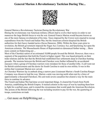 General Marion A Revolutionary Tactician During The...
General Marion a Revolutionary Tactician During the Revolutionary War
During the revolutionary war American military officers had to evolve their tactics in order to out
maneuver the large British forces to win the war. General Francis Marion would become known as
one of the more famous revolutionist of his time. Taxes imposed by the Crown were enacted to recoup
expenditures from the French and Indian War, but the American colonist despised the British
authorities for their heavy handed tactics (Savas Dameron, 2006). Within the three years prior to
revolution, the British government imposed the Sugar Act, Currency Act, and Quartering Act upon the
American colonists. The Massachusetts House of Representatives denounced further taxing ... Show
more content on Helpwriting.net ...
Most of the Cherokee nation of an estimated 10,000 people favored the British. However, there was a
segment of the population that held the French in higher regard. This was based primarily on their
trade relations and the fact that the British had established four settlements deep in Cherokee hunting
grounds. The tensions between the British and Cherokee were further inflamed by an accidental
massacre when a group of Cherokee warriors were mistaken for those of another tribe. A call went out
for British reinforcements and the desire for South Carolina to send its own militia. It was in this
militia that Lieutenant Marion now served.
As Cherokee Warriors lay in ambush along a narrow pass Lieutenant Marion s South Carolina Ranger
Company was chosen to lead the way. Marion s unite was moving north when met by a force of
approximately a thousand Cherokees. His unit took severe casualties but cleared a way for the main
force to continue its advance.
The French and Indian War had done several important things. It cleared the French from North
America, establishing the British Empire. It trained colonist in the ways of war by teaching them how
to fight for a unified cause, and it created the circumstance that would spark the American Revolution.
The actions of the British following the war including taxation to pay for the war, the quartering of
troops, restrictions on trade
... Get more on HelpWriting.net ...
 
