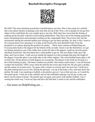Baseball Descriptive Paragraph
KLANG! The most satisfying sound that a baseball player can hear. That is the sound of a solid hit
that every player dreams on getting every time they are up to bat. Now, a lot of people do not get how
others in the world think this very simple sport is any fun. Well, they have never had the feeling of
walking up the the plate with the crowd roaring behind them. They have never felt running around the
bases and getting home and teammates rushing out the congratulate them. Never have they felt the
anxiousness during the national anthem just waiting to get out there and play. So, that is why I want to
let everyone know how amazing it is to play at the Paynesville Area Baseball Field. From the
perspective of a player playing the position of catcher, ... Show more content on Helpwriting.net ...
Everyone darts back to the dugout for the bottom of the seventh. I know I am the third hitter, so I get
my helmet and gloves out of the cubby hole on the left side of the dugout. I grab my favorite green
and black Easton bat. The first batter hits a solid double to get on. The next batter walks up to the
plate, and I am on deck. I walk out just outside the dugout on a dirt rectangle that goes the length of
the dugout. From this place I can really take in the whole stadium. The crowd behind home plate is all
on their feet. All the players in both dugouts are screaming. The players in the field are focused as a
lion while hunting its prey. The batter watches two pitches, then makes solid contact. I can tell because
it makes the beautiful, TING, noise when the ball hits the sweet spot of the bat. He also gets a double,
and the runner on second scores. Tie game with a runner on second, and I am up to bat. I stroll up to
the plate looking down at my feet, feeling the pressure. I set up in the batter s box, and stare down the
pitcher. He nods. I am expecting a fastball, as the pitcher gets set. I am a little nervous, so I watch the
first pitch zip by. I look out in the outfield, and see the outfielders playing very far up, so they can
throw out the runner at home. The pitcher gets set again, and comes with another fastball. I see it
coming the whole way. I twist my hips and drive the ball hard. I watch it sail, and the outfielders
... Get more on HelpWriting.net ...
 