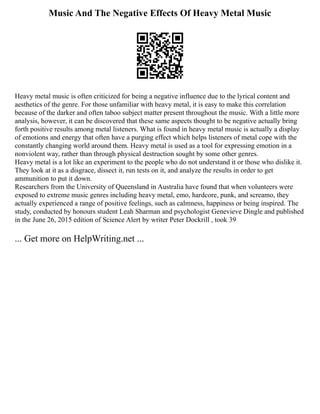 Music And The Negative Effects Of Heavy Metal Music
Heavy metal music is often criticized for being a negative influence due to the lyrical content and
aesthetics of the genre. For those unfamiliar with heavy metal, it is easy to make this correlation
because of the darker and often taboo subject matter present throughout the music. With a little more
analysis, however, it can be discovered that these same aspects thought to be negative actually bring
forth positive results among metal listeners. What is found in heavy metal music is actually a display
of emotions and energy that often have a purging effect which helps listeners of metal cope with the
constantly changing world around them. Heavy metal is used as a tool for expressing emotion in a
nonviolent way, rather than through physical destruction sought by some other genres.
Heavy metal is a lot like an experiment to the people who do not understand it or those who dislike it.
They look at it as a disgrace, dissect it, run tests on it, and analyze the results in order to get
ammunition to put it down.
Researchers from the University of Queensland in Australia have found that when volunteers were
exposed to extreme music genres including heavy metal, emo, hardcore, punk, and screamo, they
actually experienced a range of positive feelings, such as calmness, happiness or being inspired. The
study, conducted by honours student Leah Sharman and psychologist Genevieve Dingle and published
in the June 26, 2015 edition of Science Alert by writer Peter Dockrill , took 39
... Get more on HelpWriting.net ...
 