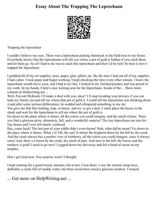 Essay About The Trapping The Leprechaun
Trapping the leprechaun
I couldn t believe my eyes. There was a leprechaun picking shamrock in the field next to my house.
Everybody knows that the leprechauns will tell you where a pot of gold is hidden if you catch them
and let them go. So all I had to do was to catch this leprechaun and then I d be rich! So here is how I
trapped the leprechaun:
I grabbed all of my art supplies, pens, paper, glue, glitter, etc. By the time I laid out all of my supplies,
I had a plan. I took paper and began working. I kept checking the time every other minute. I knew the
leprechaun would move soon, and I had to act fast. I looked at my finished product and was proud of
my work. In my hands, I held a nice waiting area for the leprechaun. Inside of the ... Show more
content on Helpwriting.net ...
Well, Peevish McKnob, I ll make a deal with you, okay? I ll stop invading your privacy if you can
help my family out and tell me where that pot of gold is. I could tell the leprechaun was thinking about
it and after some serious deliberation, he nodded and whispered something in my ear.
You give me that fine looking, trap, or house, and we ve got a deal. I smile place the house in the
shade and wait for the leprechaun to tell me where the pot of gold is.
Go down to the place where it shines, all the colors you could imagine, and the smell of pine. There
you find a glorious prize, shimmery, full, and a wonderful surprise! The tiny leprechaun ran into his
tiny house and I was left utterly confused.
Hey, come back! The last part of your riddle didn t even rhyme! Huh, what did he mean? Go down to
the place where it shines. What s it? Oh, the sun! It shines the brightest down by the hill by the creek.
And the creek always has a perfect view of rainbows, all the colors you could imagine, since it always
rains! And, there s a forest by the creek, the smell of pine. And next to the hill, the forest, and the
rainbow is gold! I need to go now! I jogged down my driveway and felt a bead of sweat on my
temples.
Don t get tired now. You surprise waits! I thought.
I kept running for a good twenty minutes, but at last, I was there. I saw the normal setup trees,
daffodils, a creek full of muddy water, but there stood there stood a glorious rainbow. I looked
... Get more on HelpWriting.net ...
 