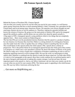 Jfk Famous Speech Analysis
Behind the Scenes of President JFK s Famous Speech
Ask not what your country can do for you but what you can do for your country, is a well known
quote among Americans that has so much meaning behind it. John F. Kennedy was a president for the
United States and loved among many American citizens. His speeches were always thought out and
used many rhetoric devices to reel his audience in. Therefore, making his speeches brilliant and
known the citizens of America. By going over the main points of rhetoric JFK used in his innagural
speech like antithesis, pathos, and the theme one can realize how deep the speech actually is.
A big aspect of JFK s innaugural speech is using antithesis which is two things that are completely
opposite from ... Show more content on Helpwriting.net ...
The fact that JFK just won the presidential election illustrates that this speech is a product of pathos,
he won America over because they trust him. Pathos is a strong element of a writing piece because
once the reader trusts the writer or speaker they are willing to listen to anything they have to offer.
The overall theme in this speech unifies the whole speech. JFK s speech shows a theme of
progression. This is the perfect theme for an innaugural speech because the whole goal of the country
is to progress as a whole once a new president is elected. He shows this theme of rhetoric in his quote,
We observe today not a victory of party but a celebration of freedom symbolizing an end as well as a
beginning signifying renewal as well as change (JFK). He uses the word, we and progress to help
signify unity. Repition is combined into the speech to make the theme stand out. Let both sides (JFK).
is a start to a few paragraphs in this speech, these three words combine the two political parties and is
the start of progress and teamwork to making this country stronger. Last but not least, the most
important quote in this speech is, And so, my fellow Americans: ask not what your country can do for
you ask what you can do for your country (JFK). This famous quote is appealing to the mind because
one, JFK says my fellow Americans enforcing the fact
... Get more on HelpWriting.net ...
 