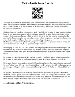Most Influential Person Analysis
The single most influential person in my life is someone I have only seen twice in the past year: my
father. He has given me more than any other single person on this planet. He gave me the desire to do
better. He gave me the focus and the hunger to be intellectually curious. He gave me these things
because he never had them.
My father has been in and out of prison since April 29th, 2011. He gave me an understanding of adult
life at far too young an age, and he left me with trust issues. He gave me the only prominent memory
from my elementary school years: waking up at 2:00 AM to go find him when he went missing. He
gave me loneliness during the two years of elementary school my parents were separated. He gave me
a love for tossing the Frisbee ... Show more content on Helpwriting.net ...
My father gave me momentary hope. He got a job as a cabbie, and he gave us some extra money. We
still were behind on our bills, but he gave us some peace of mind.
I had surgery on April 11th, 2012. He gave me that last goodbye before we drove to Minneapolis for
the operation. My mom called home on our way back the next day, and the cop answered the phone.
They had searched the place again. There was a ninth charge now. He gave me the new worst day of
my life.
He gave me independence that day. He gave me the ability to make my way in the world as an adult.
He gave me an opportunity to teach others about my story. He gave me the desire to speak up.
He gave me the need to escape from my daily life, and acting become that escape. He gave me one of
the best feelings of my life every time I took that final bow. He gave me the wish that he could see me
on that stage, but he gave me the assurance that he was proud. For all the lies he s fed me, I believe
him.
He gave me a distrust of those in my family who saw him as the enemy. He gave me a distrust of
Minnesota s justice system, specifically when it wouldn t allow him his bipolar medication. He gave
me Axe deodorant for Christmas because that s the only thing the prison allowed him to buy and sent
to me this year. He gave me a laugh when he called and said his prison nickname was
... Get more on HelpWriting.net ...
 