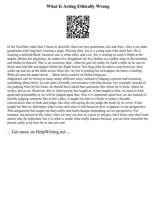 What Is Acting Ethically Wrong
In the YouTube video that I chose to describe, there are two gentlemen, Joe and Alex. Alex is an older
gentleman with long hair wearing a large, flowing shirt. Joe is a young man with short hair. He is
wearing a tailored black, business suit, a white shirt, and a tie. Joe is waiting to catch a flight at the
airport. Before his departure, he orders five doughnuts for five dollars at a coffee shop in the terminal,
and thinks to himself, This is an awesome deal . After he gets his order, he finds a table so he can sit
down and read the newspaper before his flight leaves. Not long after he takes a seat however, Alex
walks up and sits at the table across from Joe. As Joe is reading his newspaper, he hears a rustling.
When he puts his paper down ... Show more content on Helpwriting.net ...
Judgement can be wrong in many many different ways, instead of judging a person and assuming
something about them, we can start a friendly conversation with that person. For example, instead of
Joe judging Alex by his looks, he should have asked him questions like where he is from, where he
works, and so on. However, this is what society has taught us. It has taught us that, we need to look
good and presentable or we will be judged upon that. Also it is important upon how we act instead of
silently judging someone like in this video, it taught me that it is better to make a friendly
conversation than to look and judge, like they old saying do not judge the book by its cover .It has
taught me that we determine what is true and what is real based on how it appears in our perspective.
This assignment has taught me that reality and truth changes depending on our perspective. For
instance, the person in the video, Alex we may see him as a poor or old guy, but I know now that looks
matter may be important, but it is what is inside what really matters because you see how beautiful the
person really is by how he or she acts and
... Get more on HelpWriting.net ...
 