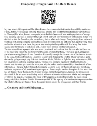Comparing Divergent And The Maze Runner
My two novels, Divergent and The Maze Runner, have many similarities that I would like to discuss.
Firstly, both novels focused on being thrust into a brand new world that the characters were not used
to. Thomas(The Maze Runner protagonist)started off the book with him waking up inside of a cargo
box, traveling upwards at an incredibly high speed, and with only the memory of his name. When Tris
decided to join the Dauntless, she immediately had to adapt and change, from jumping from trains and
buildings to fighting someone until submission or decommission. To add onto that, despite being both
unfamiliar with their new lives, they were able to adapt fairly quickly with Tris being first in the
second and third round of initiation, and ... Show more content on Helpwriting.net ...
Thomas started from a person who was scared, confused, and curious, into the one who led them out
of the maze and one of the most important Gladers. On the other hand, Tris was a quiet Abnegation
girl who was struggling to fit into Dauntless. Eventually though she became one of the bravest people
in the story, fending off multiple Dauntless soldiers and stopping the Erudite. There were also, quite
obviously, going through very different situations. While, Tris had to fight her way to the top ten, hide
her Divergence, and save an entire faction, Thomas was trying to figure out what his flashbacks
meant, how he could get out of the maze, and why he had so much responsibility. Based on all of this
information, I believe that dystopian fiction really seems to focus on themes of sacrifice, friendship,
and most important of all, overthrowing the system . For example, another dystopian fiction novel that
has all three of these themes is The Hunger Games. In the Hunger Games, Katniss, the protagonist,
risks her life for her sister s wellbeing, makes alliances with other tributes and rebels, and attempts to
overthrow the Capitol. The main plot point of Divergent was to stop the Erudite, the most power
hungry of all five factions. Finally, Thomas stops WICKED, a group of scientists that experimented on
the Gladers. During all three of these dystopian fiction novels the protagonists and their friends
... Get more on HelpWriting.net ...
 