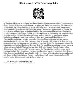 Righteousness In The Canterbury Tales
In The General Prologue to the Canterbury Tales, Geoffrey Chaucer uses the value of righteousness to
clearly distinguish between the pilgrims the exceptional, the decent and the terrible. The goodness of
the pilgrims is determined, by Chaucer, based on his or her ability to adhere to their own superior
moral standards. Some pilgrims, like the Parson and the Plowman, are highly praised by Chaucer for
their righteous qualities. Some on the other hand like the Summoner and Pardoner, are chastised for
their dishonorable ways of living. Chaucer is sometimes discreet in giving praise and sometimes gives
the praise outright. His knack for sarcasm gives the reader a good idea of what he clearly finds
unadmirable as he pokes at the good qualities ... Show more content on Helpwriting.net ...
There are clearly characters who are nothing but righteous, following a moral path and making
decisions because it s the right thing to do not because of what they will get out of it. However, there
are also vulgar and corrupt characters who act out of greed and desire. The highly praised ones are the
ones that know what the right thing to do is, and do it. The ones Chaucer scolds are the ones who have
unjust motives behind all of their actions and never think twice about it. Though Chaucer values
righteousness, being righteous today won t get anyone far. The definition of right or wrong is now
highly debated and the wrong thing is very easy to do behind the screen of technology. Also, though
being righteous is undoubtedly a good quality, today it is often overlooked and not appreciated as well
as it should be. However, based on Chaucer s preferences towards certain characters who exhibit
moral behavior, righteousness is exactly what he values in
... Get more on HelpWriting.net ...
 