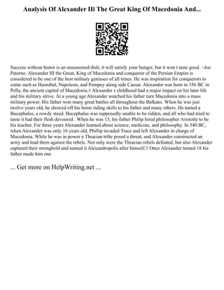 Analysis Of Alexander IIi The Great King Of Macedonia And...
Success without honor is an unseasoned dish; it will satisfy your hunger, but it won t taste good. ~Joe
Paterno. Alexander III the Great, King of Macedonia and conqueror of the Persian Empire is
considered to be one of the best military geniuses of all times. He was inspiration for conquerors to
come such as Hannibal, Napoleon, and Pompey along side Caesar. Alexander was born in 356 BC in
Pella, the ancient capital of Macedonia.1 Alexander s childhood had a major impact on his later life
and his military strive. At a young age Alexander watched his father turn Macedonia into a mass
military power. His father won many great battles all throughout the Balkans. When he was just
twelve years old, he showed off his horse riding skills to his father and many others. He tamed a
Bucephalus, a rowdy steed. Bucephalus was supposedly unable to be ridden, and all who had tried to
tame it had their flesh devoured . When he was 13, his father Philip hired philosopher Aristotle to be
his teacher. For three years Alexander learned about science, medicine, and philosophy. In 340 BC,
when Alexander was only 16 years old, Phillip invaded Trace and left Alexander in charge of
Macedonia. While he was in power a Thracian tribe posed a threat, and Alexander constructed an
army and lead them against the rebels. Not only were the Thracian rebels defeated, but also Alexander
captured their stronghold and named it Alexandropolis after himself.1 Once Alexander turned 18 his
father made him one
... Get more on HelpWriting.net ...
 
