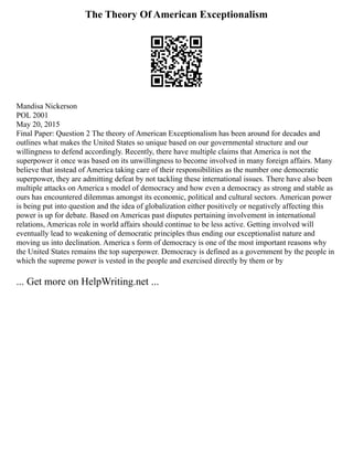The Theory Of American Exceptionalism
Mandisa Nickerson
POL 2001
May 20, 2015
Final Paper: Question 2 The theory of American Exceptionalism has been around for decades and
outlines what makes the United States so unique based on our governmental structure and our
willingness to defend accordingly. Recently, there have multiple claims that America is not the
superpower it once was based on its unwillingness to become involved in many foreign affairs. Many
believe that instead of America taking care of their responsibilities as the number one democratic
superpower, they are admitting defeat by not tackling these international issues. There have also been
multiple attacks on America s model of democracy and how even a democracy as strong and stable as
ours has encountered dilemmas amongst its economic, political and cultural sectors. American power
is being put into question and the idea of globalization either positively or negatively affecting this
power is up for debate. Based on Americas past disputes pertaining involvement in international
relations, Americas role in world affairs should continue to be less active. Getting involved will
eventually lead to weakening of democratic principles thus ending our exceptionalist nature and
moving us into declination. America s form of democracy is one of the most important reasons why
the United States remains the top superpower. Democracy is defined as a government by the people in
which the supreme power is vested in the people and exercised directly by them or by
... Get more on HelpWriting.net ...
 