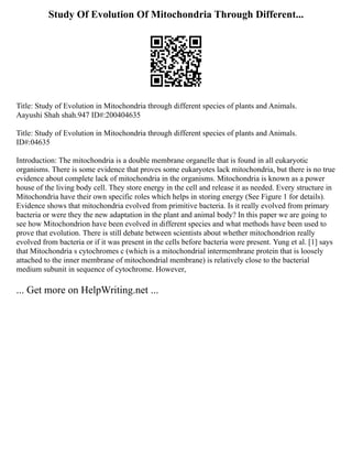 Study Of Evolution Of Mitochondria Through Different...
Title: Study of Evolution in Mitochondria through different species of plants and Animals.
Aayushi Shah shah.947 ID#:200404635
Title: Study of Evolution in Mitochondria through different species of plants and Animals.
ID#:04635
Introduction: The mitochondria is a double membrane organelle that is found in all eukaryotic
organisms. There is some evidence that proves some eukaryotes lack mitochondria, but there is no true
evidence about complete lack of mitochondria in the organisms. Mitochondria is known as a power
house of the living body cell. They store energy in the cell and release it as needed. Every structure in
Mitochondria have their own specific roles which helps in storing energy (See Figure 1 for details).
Evidence shows that mitochondria evolved from primitive bacteria. Is it really evolved from primary
bacteria or were they the new adaptation in the plant and animal body? In this paper we are going to
see how Mitochondrion have been evolved in different species and what methods have been used to
prove that evolution. There is still debate between scientists about whether mitochondrion really
evolved from bacteria or if it was present in the cells before bacteria were present. Yung et al. [1] says
that Mitochondria s cytochromes c (which is a mitochondrial intermembrane protein that is loosely
attached to the inner membrane of mitochondrial membrane) is relatively close to the bacterial
medium subunit in sequence of cytochrome. However,
... Get more on HelpWriting.net ...
 