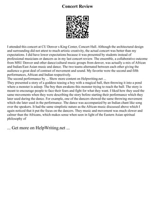 Concert Review
I attended this concert at CU Denver s King Center, Concert Hall. Although the architectural design
and surrounding did not attest to much artistic creativity, the actual concert was better than my
expectations. I did have lower expectations because it was presented by students instead of
professional musicians or dancers as in my last concert review. The ensemble, a collaborative outcome
from MSU Denver and other dance/cultural music groups from denver, was actually a mix of African
and Indian/East Asian music and dance. The two teams alternated between each other giving the
audience a great deal of contrast of movement and sound. My favorite were the second and fifth
performances, African and Indian respectively.
The second performance by ... Show more content on Helpwriting.net ...
They presented a story of a goddess teasing a boy with a magical ball, then throwing it into a pond
where a monster is asleep. The boy then awakens this monster trying to reach the ball. The story is
meant to encourage people to face their fears and fight for what they want. I liked how they used the
same movements when they were describing the story before starting their performance which they
later used during the dance. For example, one of the dancers showed the same throwing movement
which she later used in the performance. The dance was accompanied by an Indian chant like song
over the speakers. It had the same simplistic nature as the African music discussed above which I
again noticed that it put the focus on the dancers. They music and movement was much slower and
calmer than the Africans, which makes sense when seen in light of the Eastern Asian spiritual
philosophy of
... Get more on HelpWriting.net ...
 